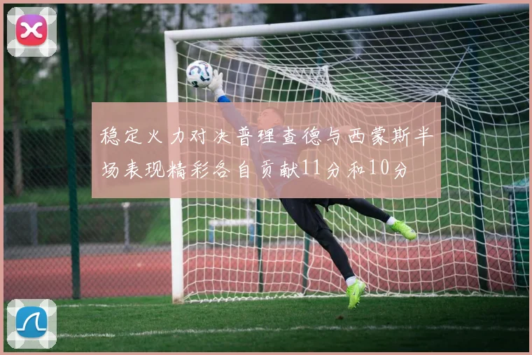 稳定火力对决普理查德与西蒙斯半场表现精彩各自贡献11分和10分