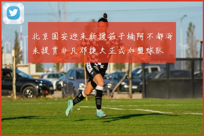 北京国安迎来新援茹子楠阿不都海米提贾非凡邓捷夫正式加盟球队