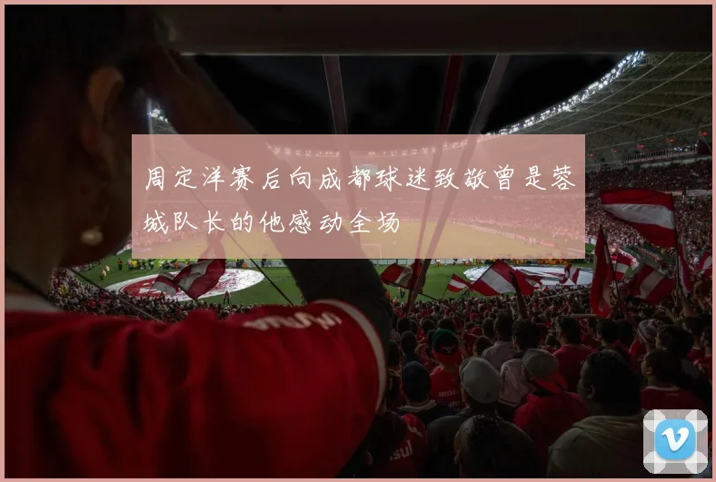 周定洋赛后向成都球迷致敬曾是蓉城队长的他感动全场