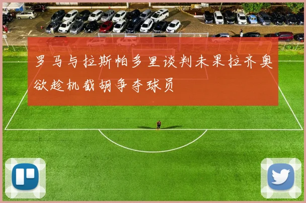 罗马与拉斯帕多里谈判未果拉齐奥欲趁机截胡争夺球员