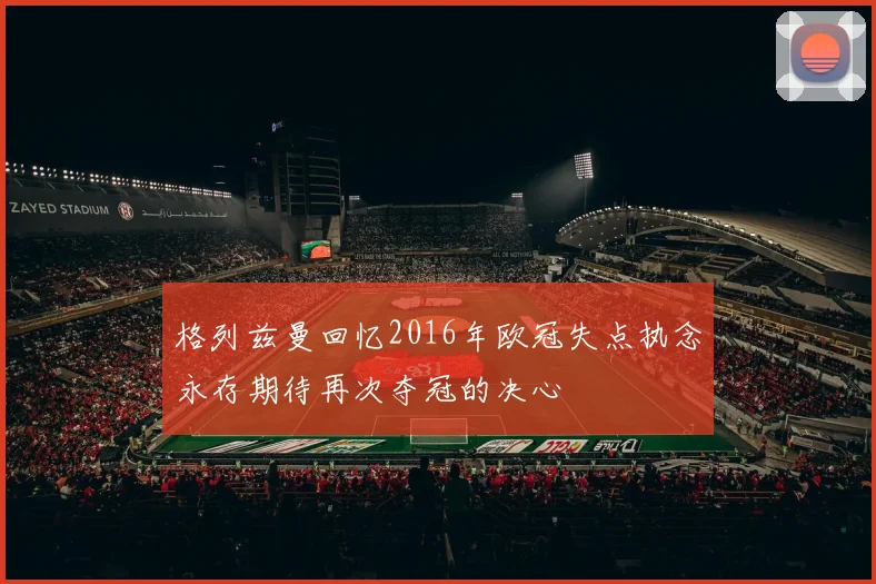 格列兹曼回忆2016年欧冠失点执念永存期待再次夺冠的决心