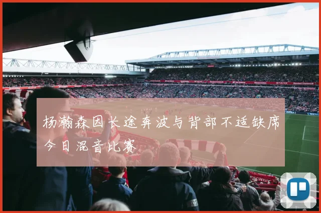 杨瀚森因长途奔波与背部不适缺席今日混音比赛