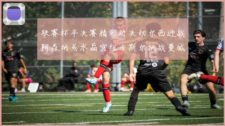 联赛杯半决赛精彩对决切尔西迎战阿森纳或水晶宫纽卡斯尔挑战曼城