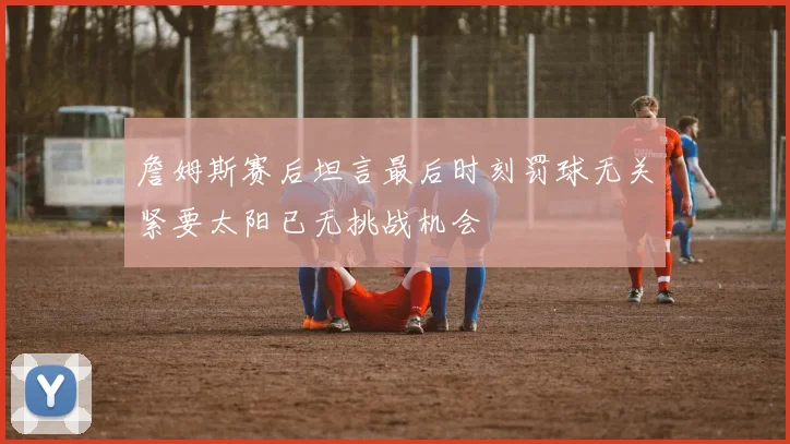 詹姆斯赛后坦言最后时刻罚球无关紧要太阳已无挑战机会