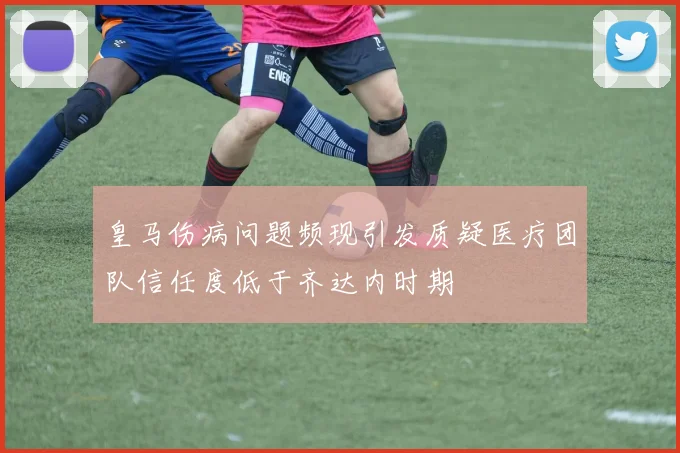 皇马伤病问题频现引发质疑医疗团队信任度低于齐达内时期