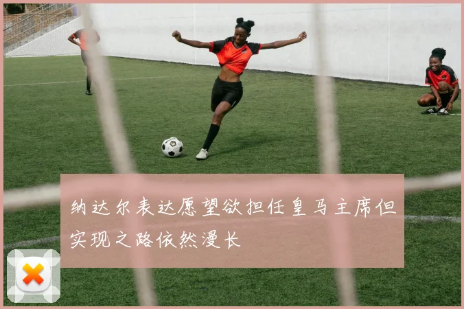 纳达尔表达愿望欲担任皇马主席但实现之路依然漫长