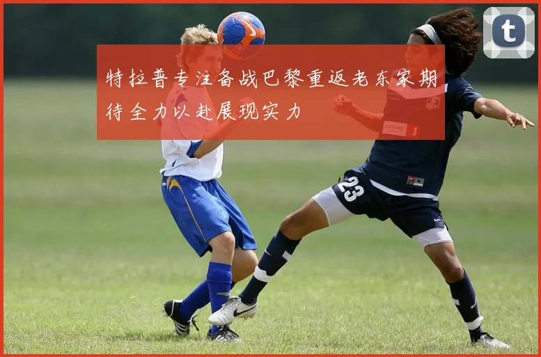 特拉普专注备战巴黎重返老东家期待全力以赴展现实力