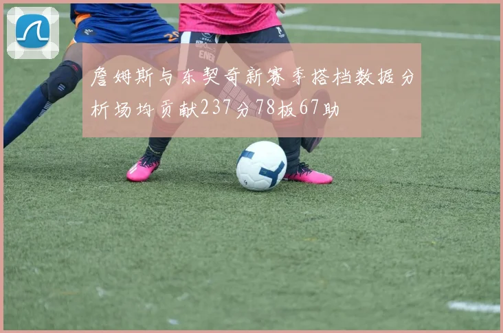 詹姆斯与东契奇新赛季搭档数据分析场均贡献237分78板67助