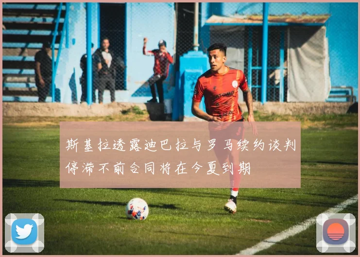 斯基拉透露迪巴拉与罗马续约谈判停滞不前合同将在今夏到期