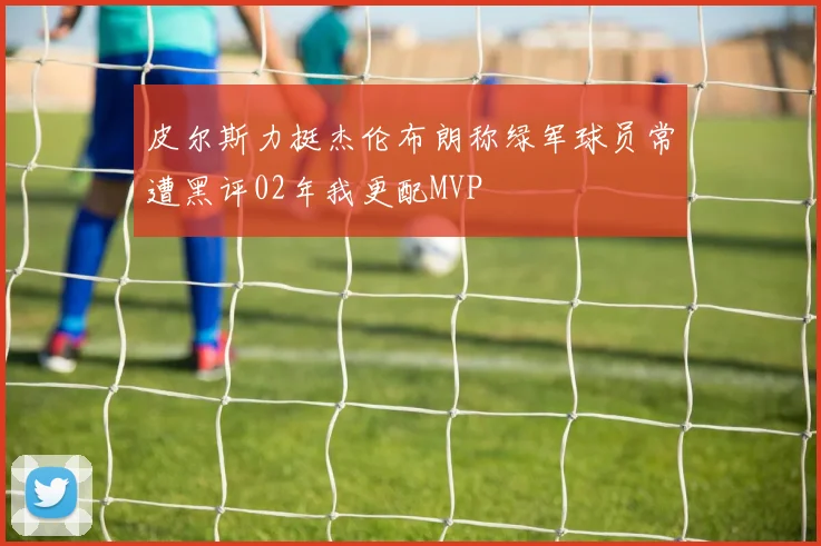 皮尔斯力挺杰伦布朗称绿军球员常遭黑评02年我更配MVP