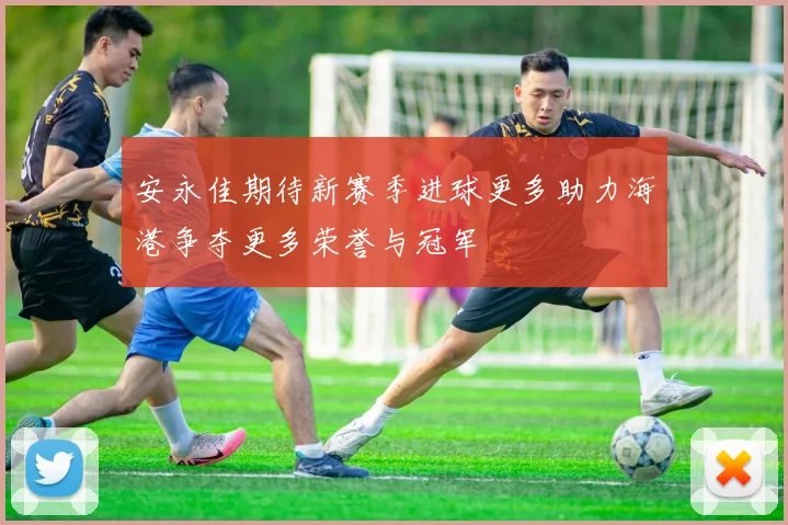 安永佳期待新赛季进球更多助力海港争夺更多荣誉与冠军