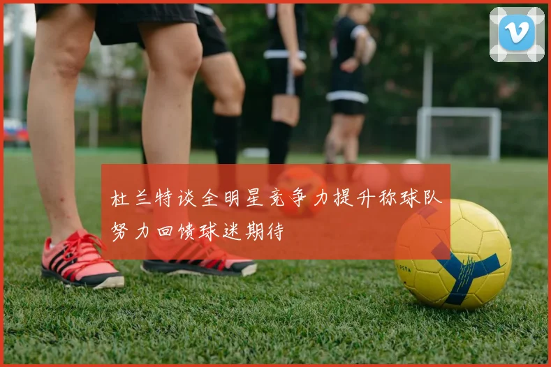 杜兰特谈全明星竞争力提升称球队努力回馈球迷期待