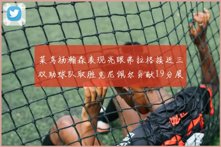 菜鸟杨瀚森表现亮眼弗拉格接近三双助球队取胜克尼佩尔贡献19分展现实力