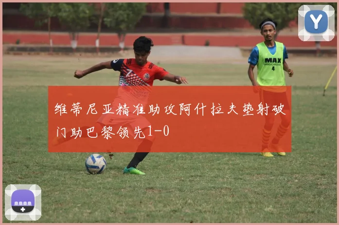 维蒂尼亚精准助攻阿什拉夫垫射破门助巴黎领先1-0