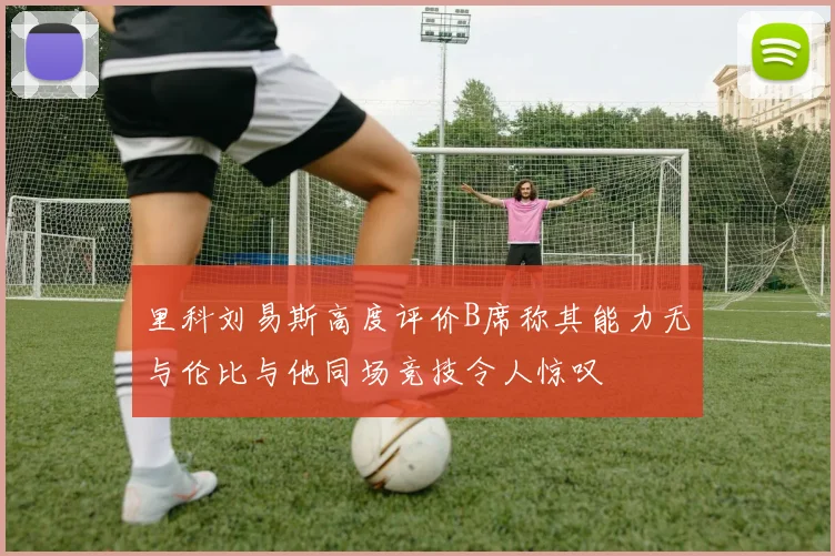 里科刘易斯高度评价B席称其能力无与伦比与他同场竞技令人惊叹