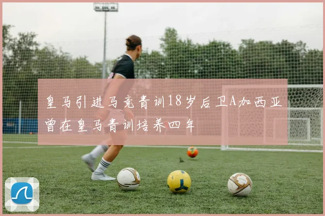 皇马引进马竞青训18岁后卫A加西亚曾在皇马青训培养四年