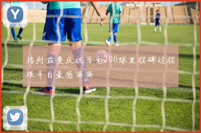格列兹曼庆祝马竞200球里程碑过程艰辛自豪感满满
