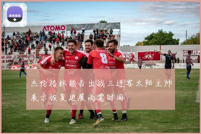 杰伦格林能否出战三连客太阳主帅表示恢复进展尚需时间