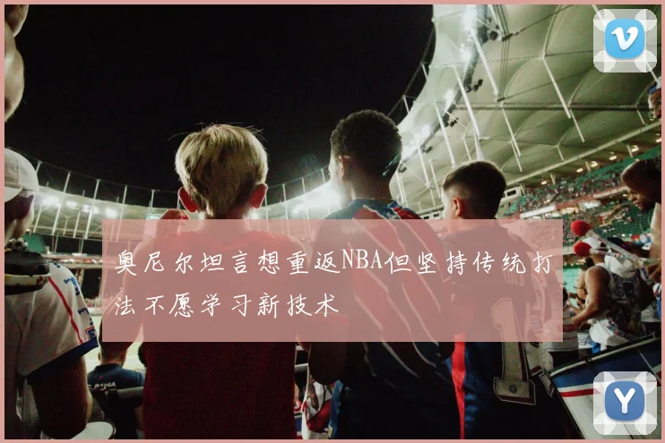 奥尼尔坦言想重返NBA但坚持传统打法不愿学习新技术