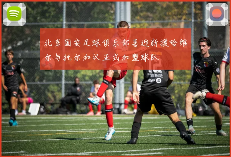 北京国安足球俱乐部喜迎新援哈维尔与托尔加汉正式加盟球队