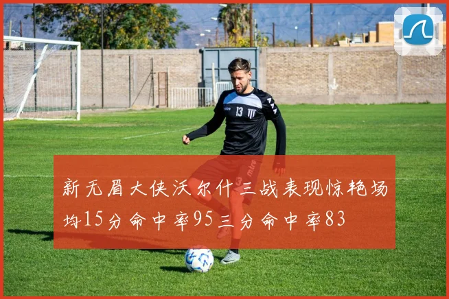 新无眉大侠沃尔什三战表现惊艳场均15分命中率95三分命中率83